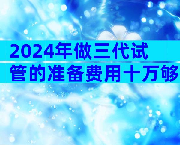 2024年做三代试管的准备费用十万够吗