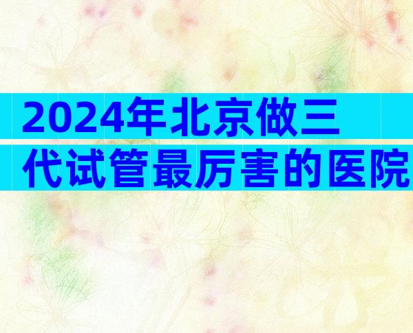 2024年北京做三代试管最厉害的医院哪里比较好？这项技术有什么优势