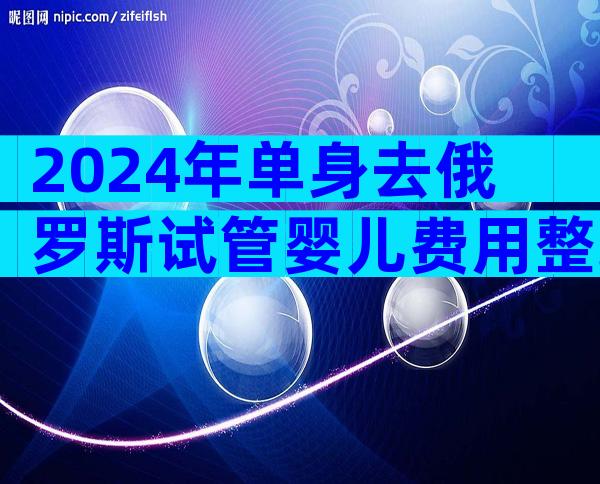 2024年单身去俄罗斯试管婴儿费用整理