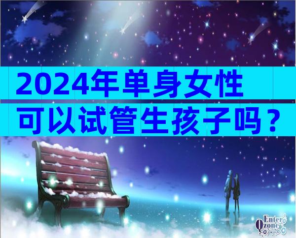 2024年单身女性可以试管生孩子吗？