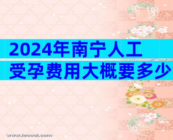 2024年南宁人工受孕费用大概要多少钱