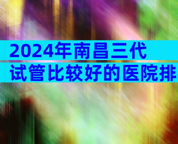 2024年南昌三代试管比较好的医院排名更新，3家医院能够进行