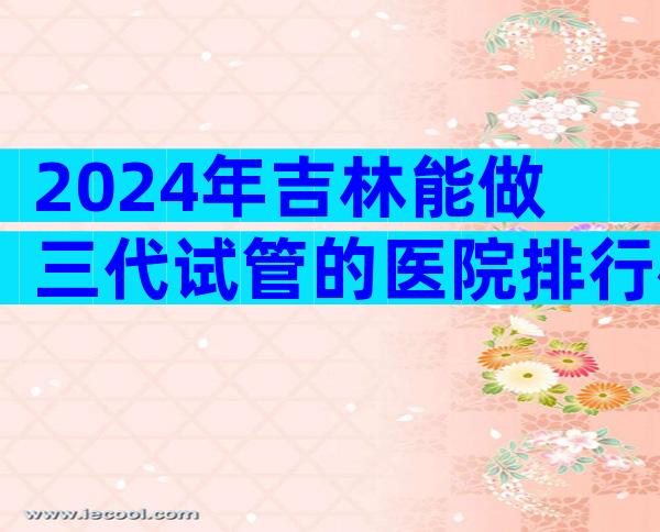 2024年吉林能做三代试管的医院排行榜来了