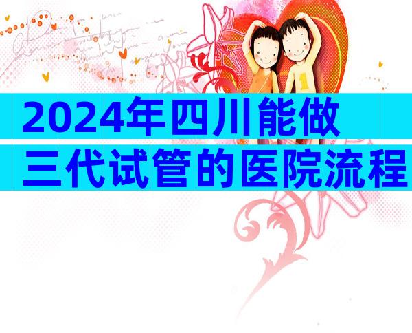 2024年四川能做三代试管的医院流程