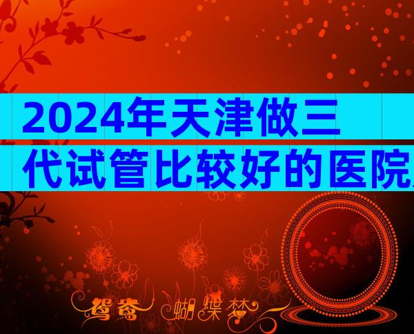 2024年天津做三代试管比较好的医院是哪三家