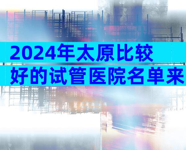 2024年太原比较好的试管医院名单来了。