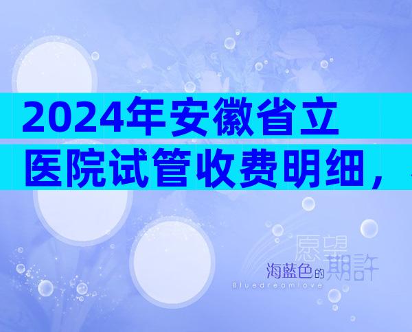 2024年安徽省立医院试管收费明细，看完介绍少走弯路