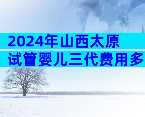 2024年山西太原试管婴儿三代费用多少左右？一次要多少？