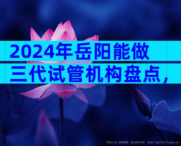 2024年岳阳能做三代试管机构盘点，这份前三排名值得收藏