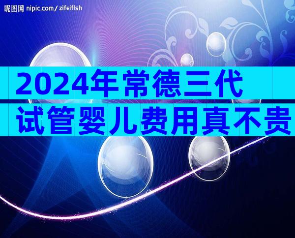 2024年常德三代试管婴儿费用真不贵，试管婴儿花费是多少