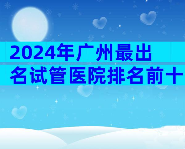 2024年广州最出名试管医院排名前十，找中介机构一定要注意这3点