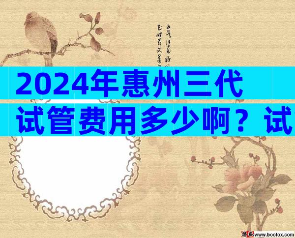 2024年惠州三代试管费用多少啊？试管婴儿价钱？