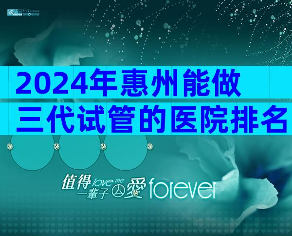 2024年惠州能做三代试管的医院排名更新