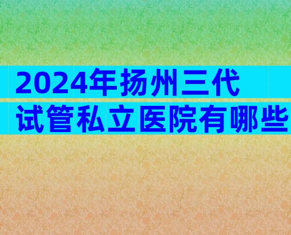 2024年扬州三代试管私立医院有哪些