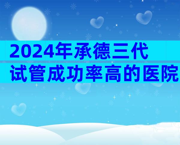 2024年承德三代试管成功率高的医院最新排行榜