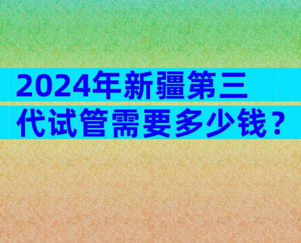 2024年新疆第三代试管需要多少钱？