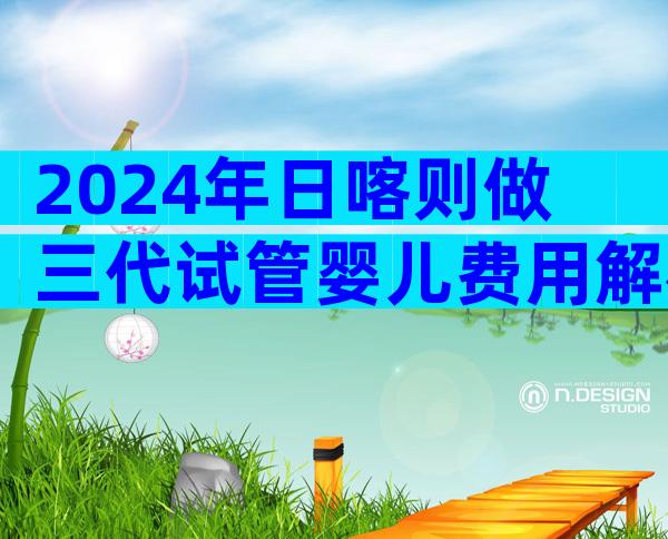 2024年日喀则做三代试管婴儿费用解析