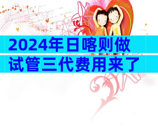 2024年日喀则做试管三代费用来了