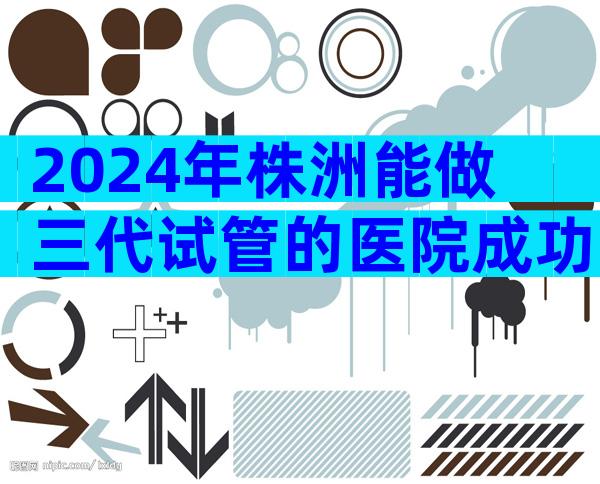 2024年株洲能做三代试管的医院成功率排名