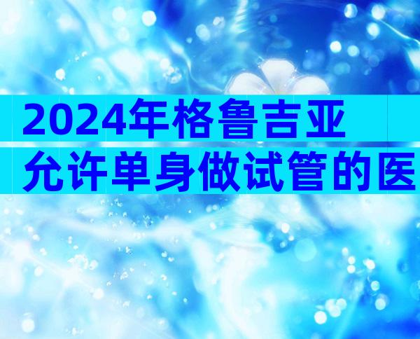 2024年格鲁吉亚允许单身做试管的医院做试管哪家好