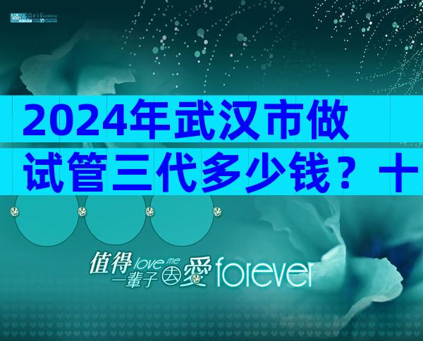 2024年武汉市做试管三代多少钱？十万够吗？