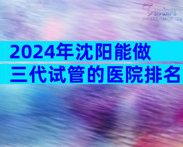 2024年沈阳能做三代试管的医院排名前十有哪些？附试管医院明细