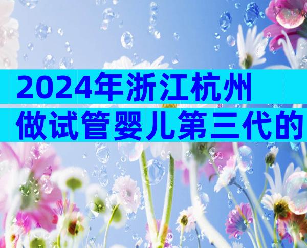 2024年浙江杭州做试管婴儿第三代的费用