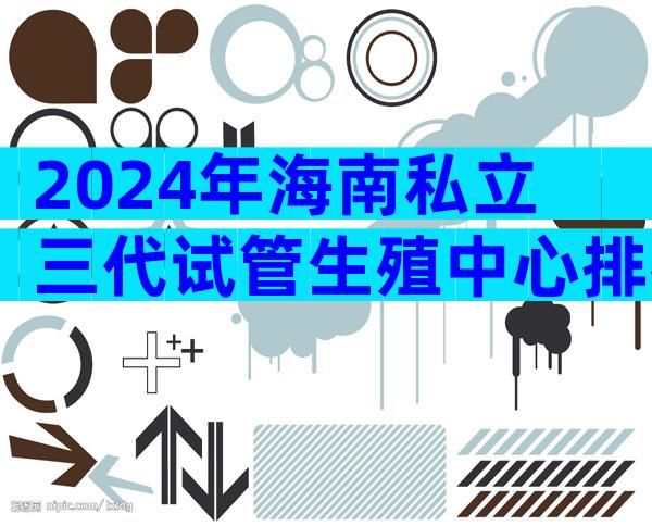 2024年海南私立三代试管生殖中心排名比较好是哪家？你打算选择哪家