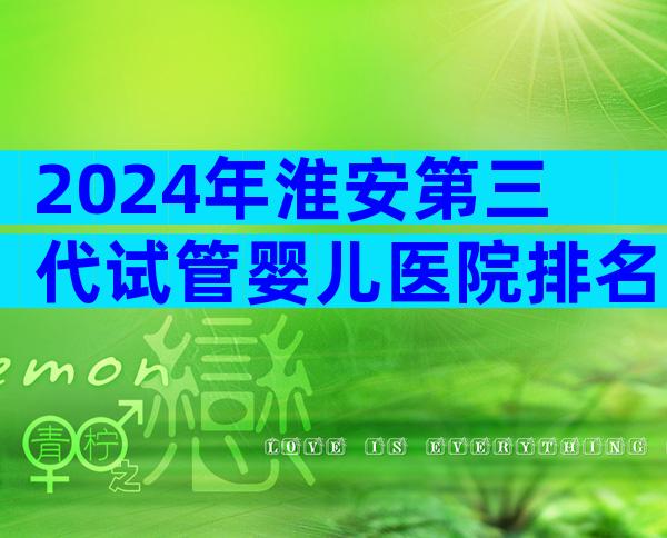 2024年淮安第三代试管婴儿医院排名哪家好？优缺点全解析