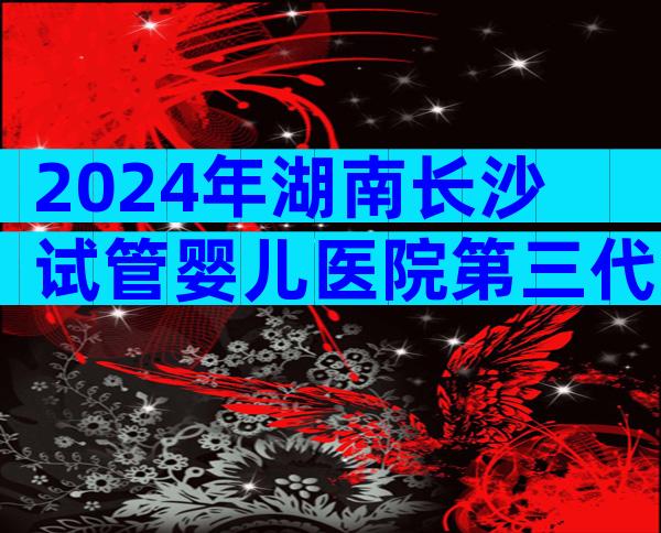 2024年湖南长沙试管婴儿医院第三代试管费用要多少钱才能做？