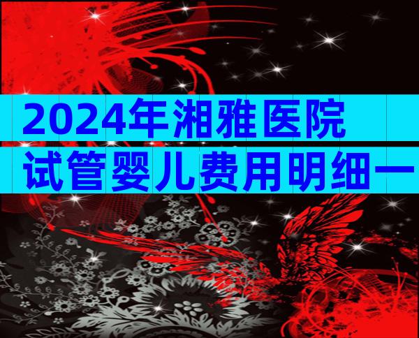 2024年湘雅医院试管婴儿费用明细一览！试管期间饮食需要注意哪些？