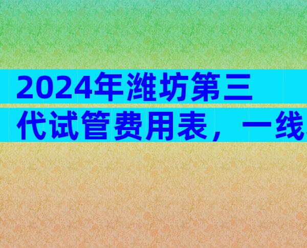 2024年潍坊第三代试管费用表，一线城市总量突破10万