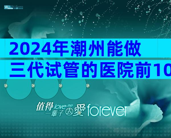 2024年潮州能做三代试管的医院前10名！一次能成功吗？