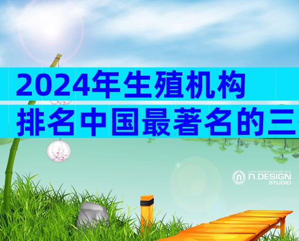 2024年生殖机构排名中国最著名的三代试管公司有哪些？