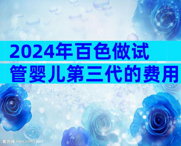 2024年百色做试管婴儿第三代的费用一般很贵吗？