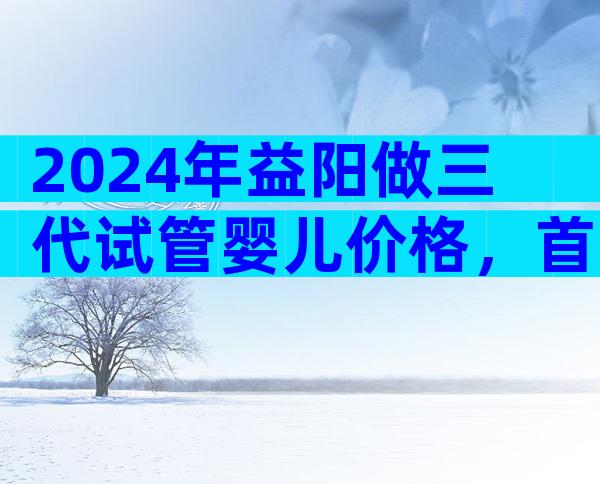 2024年益阳做三代试管婴儿价格，首先了解好费用上的预算