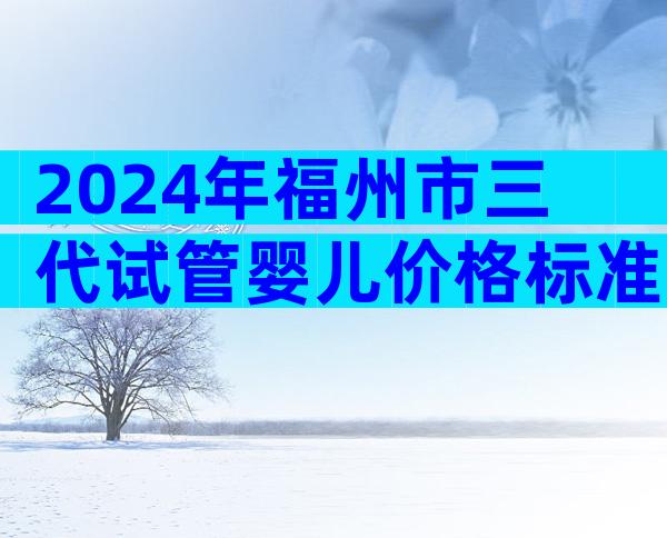 2024年福州市三代试管婴儿价格标准，附详细费用明细