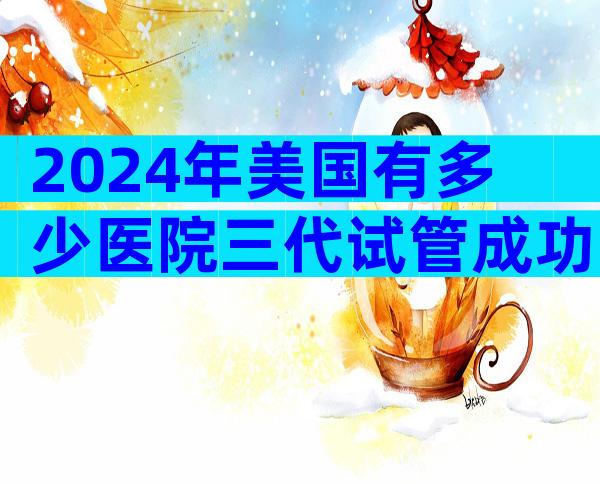 2024年美国有多少医院三代试管成功率高？