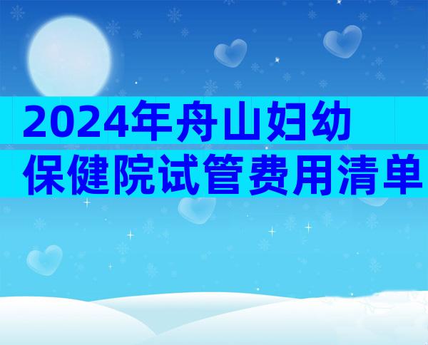 2024年舟山妇幼保健院试管费用清单，花销3-5万足够了