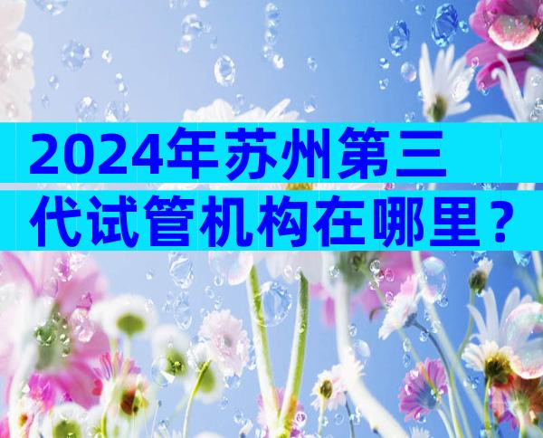 2024年苏州第三代试管机构在哪里？费用估算及成功率参考