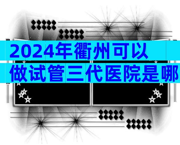 2024年衢州可以做试管三代医院是哪家，衢州试管排名前三的医院