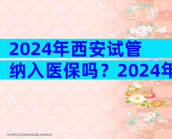 2024年西安试管纳入医保吗？2024年西安试管纳入医保吗多少钱？