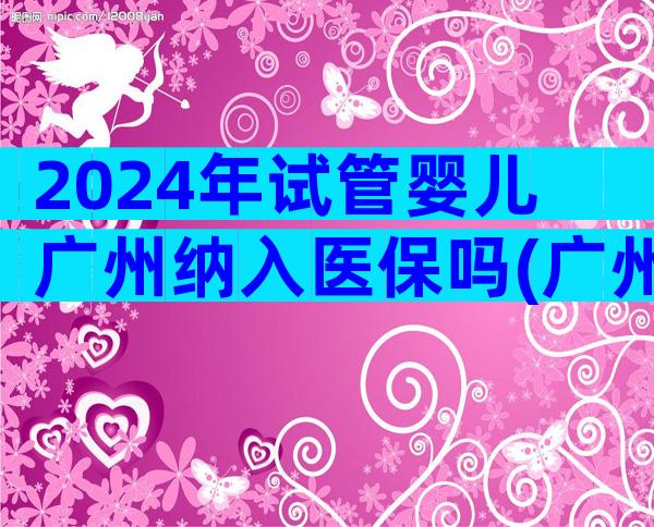 2024年试管婴儿广州纳入医保吗(广州市做试管婴儿)