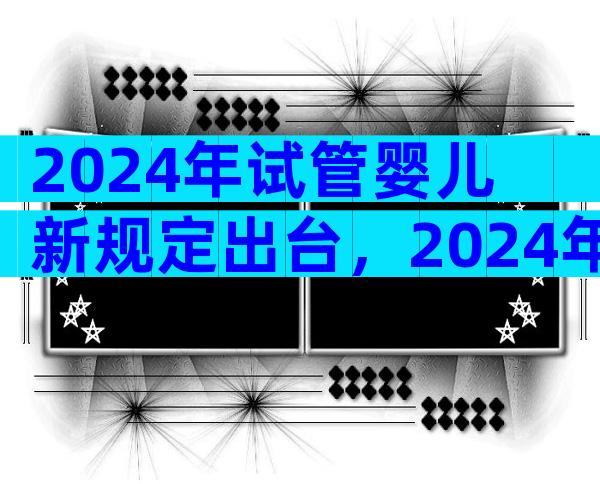 2024年试管婴儿新规定出台，2024年试管婴儿新规定出台了吗？