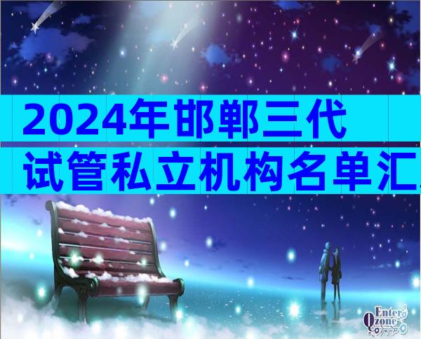 2024年邯郸三代试管私立机构名单汇总，附详细邯郸医院情况