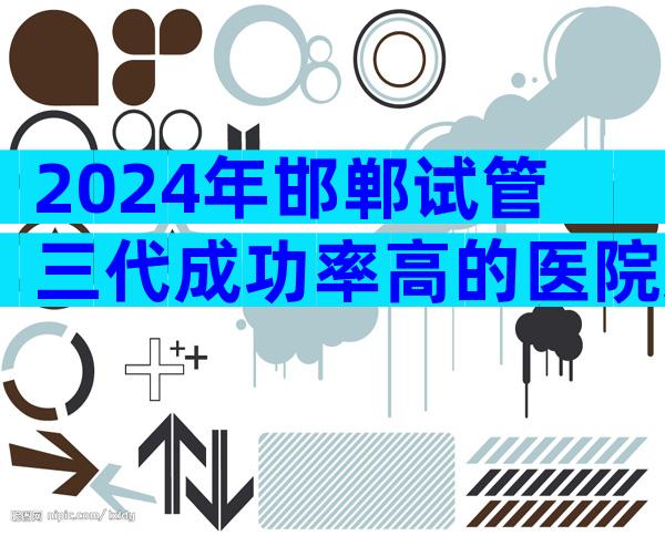 2024年邯郸试管三代成功率高的医院怎么选择？医院排名情况怎样