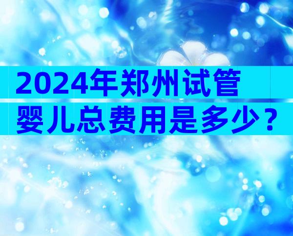 2024年郑州试管婴儿总费用是多少？