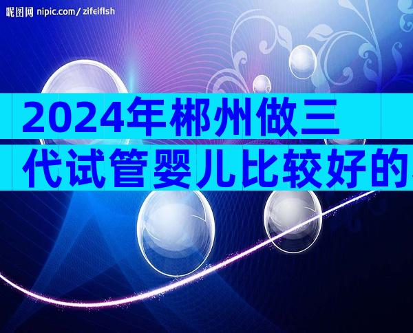 2024年郴州做三代试管婴儿比较好的私立机构在哪里？附详细机构信息