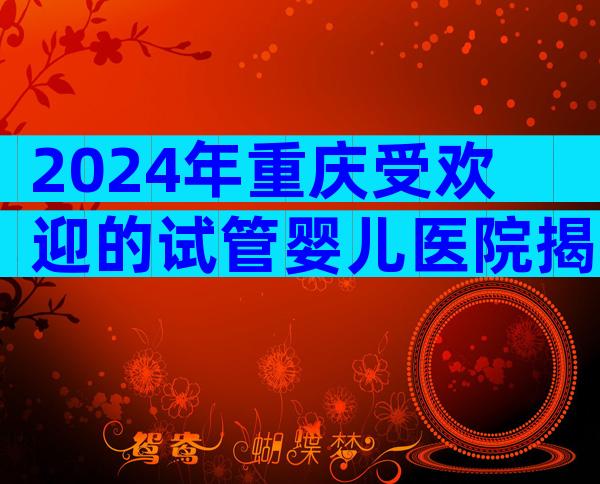 2024年重庆受欢迎的试管婴儿医院揭晓，这2家医院实至名归！