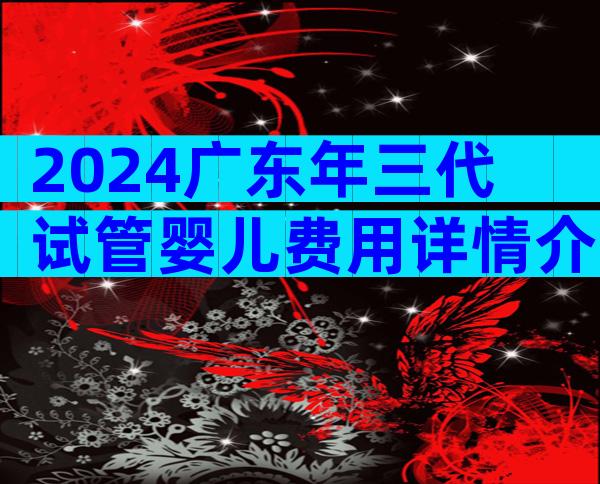 2024广东年三代试管婴儿费用详情介绍，试管婴儿价格目录表